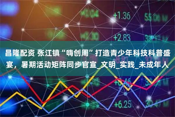 昌隆配资 张江镇“嗨创周”打造青少年科技科普盛宴,暑期活动矩阵同步官宣_文明_实践_未成年人