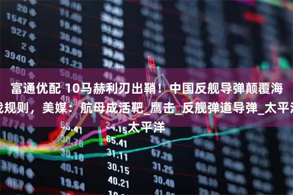 富通优配 10马赫利刃出鞘！中国反舰导弹颠覆海战规则，美媒：航母成活靶_鹰击_反舰弹道导弹_太平洋