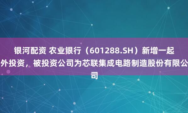 银河配资 农业银行（601288.SH）新增一起对外投资，被投资公司为芯联集成电路制造股份有限公司