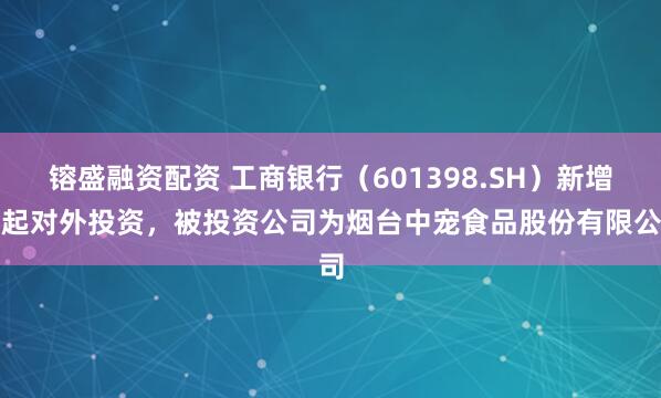 镕盛融资配资 工商银行（601398.SH）新增一起对外投资，被投资公司为烟台中宠食品股份有限公司