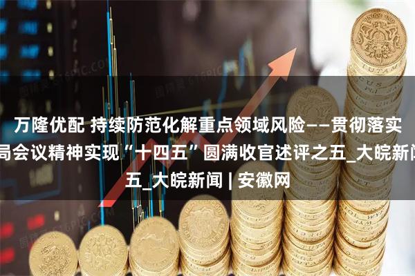 万隆优配 持续防范化解重点领域风险——贯彻落实中央政治局会议精神实现“十四五”圆满收官述评之五_大皖新闻 | 安徽网