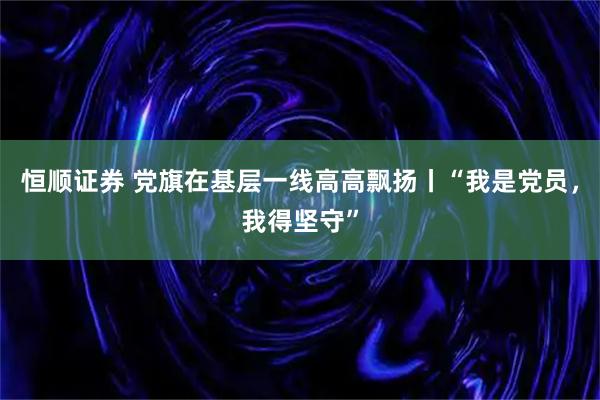 恒顺证券 党旗在基层一线高高飘扬丨“我是党员，我得坚守”
