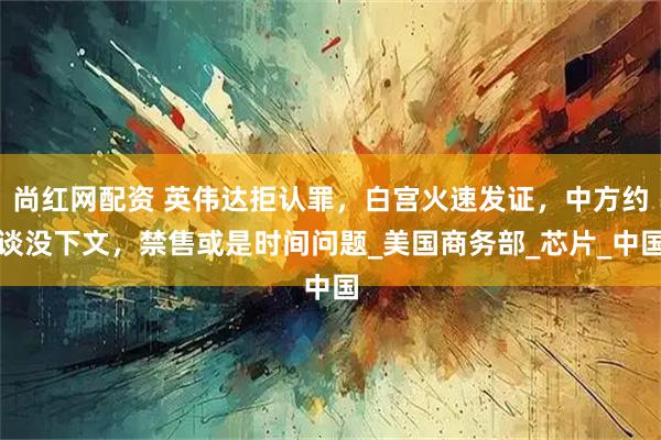 尚红网配资 英伟达拒认罪，白宫火速发证，中方约谈没下文，禁售或是时间问题_美国商务部_芯片_中国