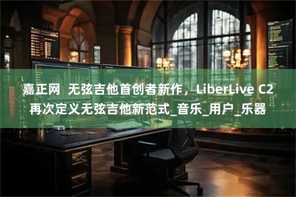嘉正网  无弦吉他首创者新作，LiberLive C2再次定义无弦吉他新范式_音乐_用户_乐器