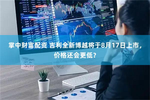 掌中财富配资 吉利全新博越将于8月17日上市，价格还会更低？