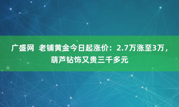 广盛网  老铺黄金今日起涨价：2.7万涨至3万，葫芦钻饰又贵三千多元