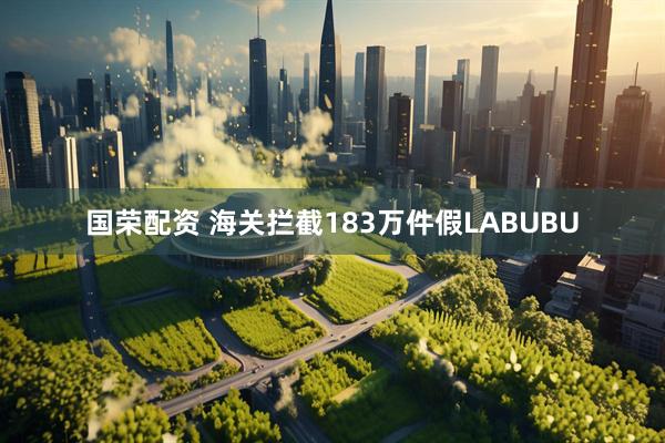 国荣配资 海关拦截183万件假LABUBU