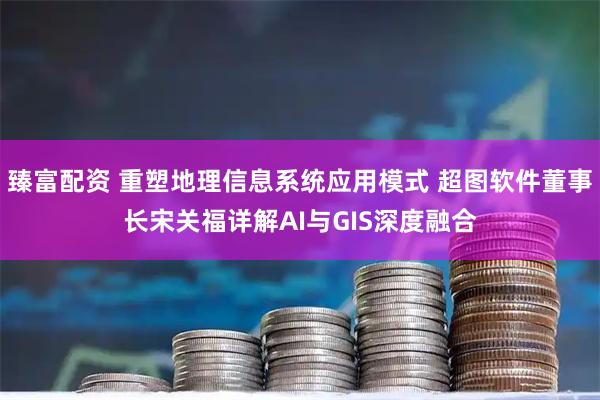 臻富配资 重塑地理信息系统应用模式 超图软件董事长宋关福详解AI与GIS深度融合