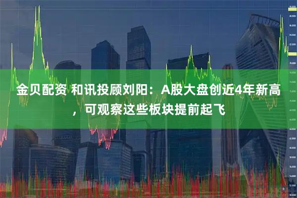 金贝配资 和讯投顾刘阳：A股大盘创近4年新高，可观察这些板块提前起飞