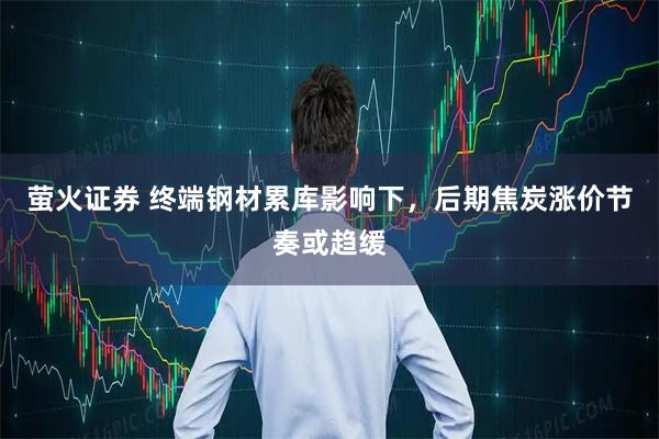 萤火证券 终端钢材累库影响下,后期焦炭涨价节奏或趋缓