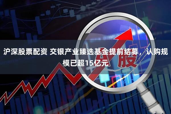沪深股票配资 交银产业臻选基金提前结募，认购规模已超15亿元