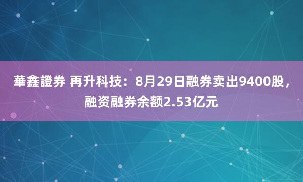華鑫證券 再升科技：8月29日融券卖出9400股，融资融券余额2.53亿元
