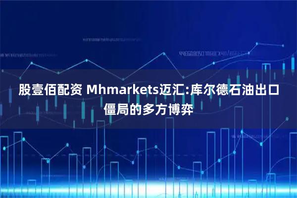 股壹佰配资 Mhmarkets迈汇:库尔德石油出口僵局的多方博弈
