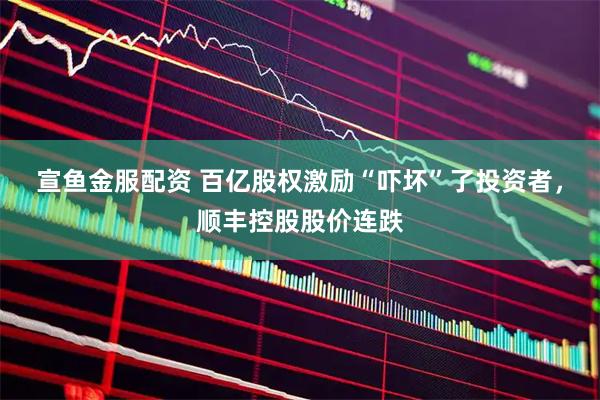 宣鱼金服配资 百亿股权激励“吓坏”了投资者，顺丰控股股价连跌