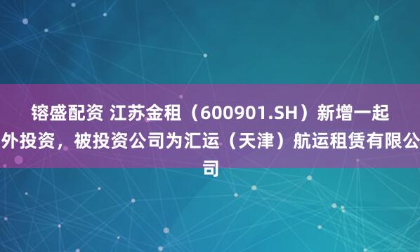 镕盛配资 江苏金租（600901.SH）新增一起对外投资，被投资公司为汇运（天津）航运租赁有限公司