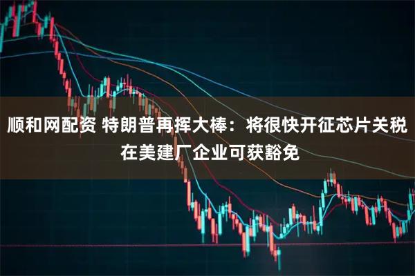 顺和网配资 特朗普再挥大棒：将很快开征芯片关税 在美建厂企业可获豁免