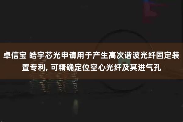 卓信宝 皓宇芯光申请用于产生高次谐波光纤固定装置专利, 可精确定位空心光纤及其进气孔