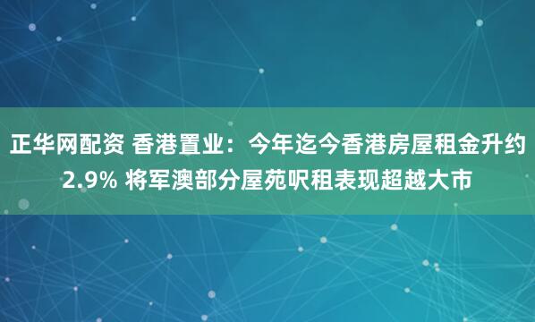 正华网配资 香港置业：今年迄今香港房屋租金升约2.9% 将军澳部分屋苑呎租表现超越大市