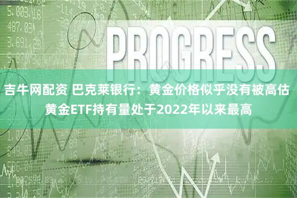 吉牛网配资 巴克莱银行：黄金价格似乎没有被高估 黄金ETF持有量处于2022年以来最高