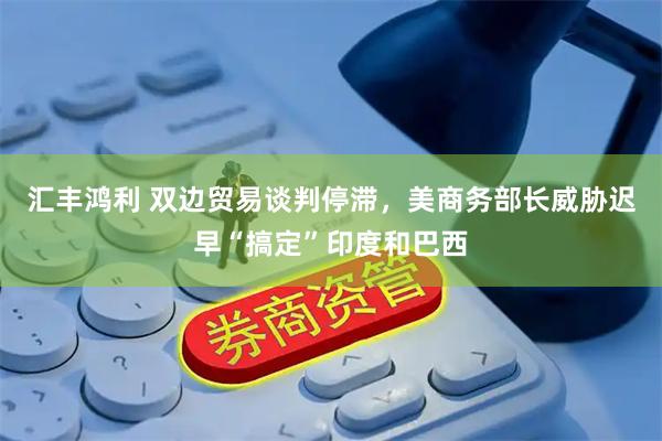 汇丰鸿利 双边贸易谈判停滞，美商务部长威胁迟早“搞定”印度和巴西