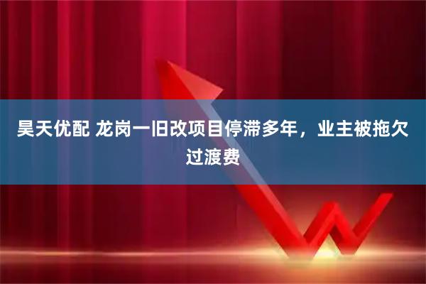 昊天优配 龙岗一旧改项目停滞多年，业主被拖欠过渡费