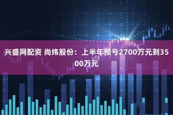 兴盛网配资 尚纬股份:上半年预亏2700万元到3500万元