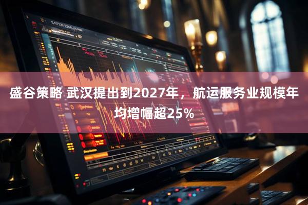 盛谷策略 武汉提出到2027年，航运服务业规模年均增幅超25%