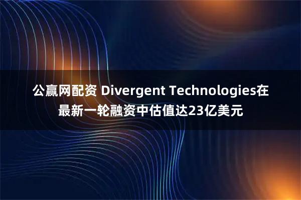 公赢网配资 Divergent Technologies在最新一轮融资中估值达23亿美元