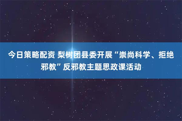 今日策略配资 梨树团县委开展“崇尚科学、拒绝邪教”反邪教主题思政课活动