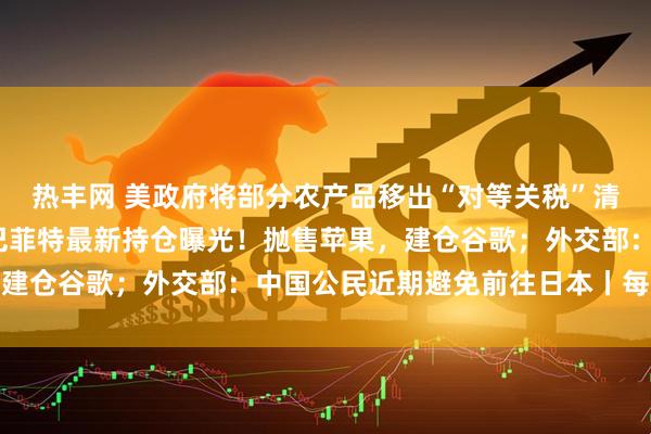 热丰网 美政府将部分农产品移出“对等关税”清单；比特币大跌5%；巴菲特最新持仓曝光！抛售苹果，建仓谷歌；外交部：中国公民近期避免前往日本丨每经早参