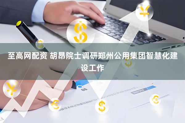 至高网配资 胡昂院士调研郑州公用集团智慧化建设工作