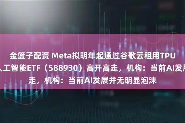 金篮子配资 Meta拟明年起通过谷歌云租用TPU算力，科创板人工智能ETF（588930）高开高走，机构：当前AI发展并无明显泡沫